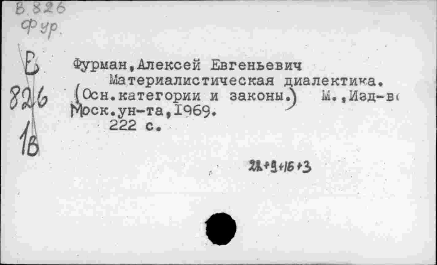 ﻿КЗТб
ФУр.
£> Фурман,Алексей Евгеньевич . Материалистическая ди
6	1 Осн.категории и законы.)
'*1 Моск.ун-та,1469.	7
/	222 с.
•В1
